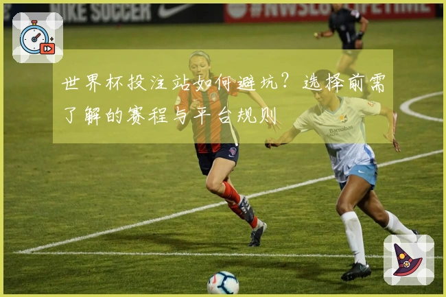 世界杯投注站如何避坑？选择前需了解的赛程与平台规则